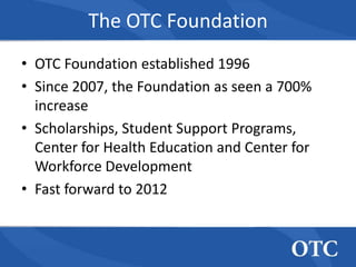 The OTC Foundation
• OTC Foundation established 1996
• Since 2007, the Foundation as seen a 700%
  increase
• Scholarships, Student Support Programs,
  Center for Health Education and Center for
  Workforce Development
• Fast forward to 2012
 