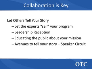 Collaboration is Key

Let Others Tell Your Story
   – Let the experts “sell” your program
   – Leadership Reception
   – Educating the public about your mission
   – Avenues to tell your story – Speaker Circuit
 