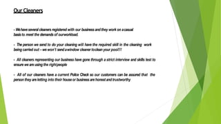 OurCleaners
- Wehaveseveral cleaners registered with our businessandthey work on acasual
basisto meet the demandsof ourworkload.
- The person we send to do your cleaning will have the required skill in the cleaning work
beingcarried out –we won’t sendawindow cleaner toclean your pool!!!
- All cleaners representing our business have gone through a strict interview and skills test to
ensure we areusingthe rightpeople
- All of our cleaners have a current Police Check so our customers can be assured that the
personthey areletting into their houseor businessarehonestandtrustworthy
 
