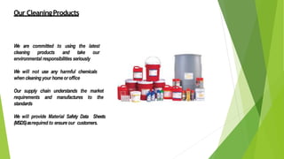 Our CleaningProducts
We are committed to using the latest
cleaning products and take our
environmental responsibilities seriously
We will not use any harmful chemicals
when cleaning your homeoroffice
Our supply chain understands the market
requirements and manufactures to the
standards
We will provide Material Safety Data Sheets
(MSDS)asrequired to ensure our customers.
 