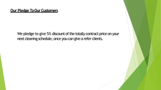 Our Pledge ToOurCustomers
We pledge to give 5% discountofthetotallycontractpriceonyour
nextcleaningschedule,onceyoucangiveareferclients.
 