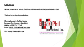 ContactUs
Wetrust youwill seethe value on Klencophil International Inc becomingyour cleaners ofchoice
Thankyoufor learning about ourbusiness.
Christopher John M. Sta. Iglesia
Business Development Specialist
Mobile: +639278155342
Email: cjmsi.klencophil@gmail.com
Visit: www.klenco-asia.com
 
