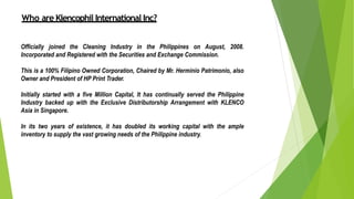 Who are Klencophil International Inc?
Officially joined the Cleaning Industry in the Philippines on August, 2008.
Incorporated and Registered with the Securities and Exchange Commission.
This is a 100% Filipino Owned Corporation, Chaired by Mr. Herminio Patrimonio, also
Owner and President of HP Print Trader.
Initially started with a five Million Capital, It has continually served the Philippine
Industry backed up with the Exclusive Distributorship Arrangement with KLENCO
Asia in Singapore.
In its two years of existence, it has doubled its working capital with the ample
inventory to supply the vast growing needs of the Philippine industry.
 