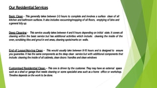 Our ResidentialServices
Basic Clean - This generally takes between 2-3 hours to complete and involves a surface clean of all
kitchen and bathroom surfaces. It also includes vacuuming/mopping of all floors, emptying of bins and
ageneral tidyup.
Deep Cleaning – This service usually takes between 4 and 6 hours depending on initial state. It covers all
cleaning within the basic service but has additional activities which include: cleaning the inside of the
oven,scrubbing tiles andgrout in wet areas, cleaning spots/markson walls.
End of Lease/Moving Clean – This would usually take between 8-10 hours and is designed to ensure
you guarantee. It has the same components asthe deep clean service but with additional components that
include: cleaning the inside of all cabinets, clean doors/ handles andclean windows
Customised Residential Clean – This one is driven by the customer. They may have an external space
such as a shed or garage that needs cleaning or some specialist area such as a home office or workshop.
Timeline dependsonthe workto bedone.
 
