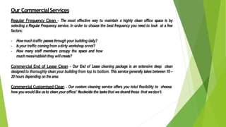 Our CommercialServices
Regular Frequency Clean - The most effective way to maintain a highly clean office space is by
selecting a Regular Frequency service. In order to choose the best frequency you need to look at a few
factors:
- Howmuch traffic passesthrough your building daily?
- Isyour traffic comingfrom adirty workshop ornot?
- How many staff members occupy the space and how
much mess/rubbish they willcreate?
Commercial End of Lease Clean - Our End of Lease cleaning package is an extensive deep clean
designed to thoroughly clean your building from top to bottom. This service generally takes between 10 –
20 hours depending onthearea.
Commercial Customised Clean - Our custom cleaning service offers you total flexibility to choose
how youwould like usto clean your office! Youdecide the tasksthat we doandthose that wedon’t.
 