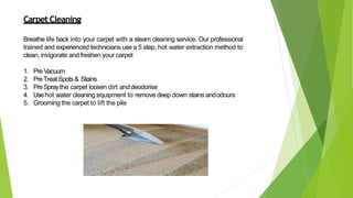 CarpetCleaning
Breathe life back into your carpet with a steam cleaning service. Our professional
trained and experienced technicians use a 5 step, hot water extraction method to
clean, invigorate and freshen your carpet
1. Pre Vacuum
2. PreTreat Spots& Stains
3. PreSpraythe carpet loosen dirt anddeodorise
4. Usehot water cleaning equipment to remove deep down stains andodours
5. Grooming the carpet to lift the pile
 
