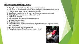 Stripping and Waxing a Floor
1. Apply the stripper (cleaner that is used in mop bucket)
2. Let sit for 10 to 15 minutes (letting dwell: letting the cleaner sit on the floor in
order to break down the dirt, grease, and grime)
3. Use Rotary machine to scrub floors (professional use recommended)
4. Edging by hand to miss any hard to reach spots
5. Wet vac all stripper
6. Neutralize the floor with multi-purpose cleaner
7. Wet vac the neutralizer
8. Mop and wet vac again
9. Use air blower to dry floors completely (high efficiency and high power fans
low to the floor)
10.We dust mop the floor for total drying
11.Apply three layers of wax finish and we are done!
 
