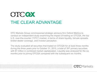 THE CLEAR ADVANTAGE
OTC Markets Group commissioned strategic advisory firm Oxford Metrica to
conduct an independent study examining the impact of trading on OTCQX, the top
U.S. over-the-counter (“OTC”) market, in terms of share liquidity, bid-ask spreads,
broker-dealer coverage, and investor perception.
The study evaluated all securities that traded on OTCQX for at least three months
during the three years prior to October 31, 2015, a total of 397 primary securities
with $1 trillion in combined market capitalization. Liquidity was analyzed for the six
months prior to joining OTCQX compared with the subsequent six months.
 