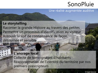 1010
Une réalité augmentée auditive
SonoPluie
Le storytelling :
Raconter la grande Histoire au travers des petites
Permettre un processus d’identification au visiteur
Assouvir la soif de connaissance de façon
détournée et sensible
L’ancrage local :
Collecte de témoignages d’habitants
Réappropriation de l’identité du territoire par nos
premiers prescripteurs
 
