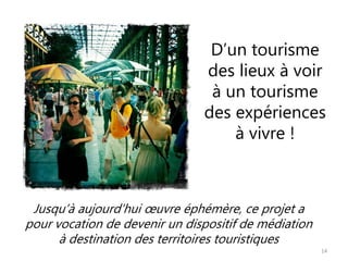 D’un tourisme
des lieux à voir
à un tourisme
des expériences
à vivre !
14
Jusqu’à aujourd’hui œuvre éphémère, ce projet a
pour vocation de devenir un dispositif de médiation
à destination des territoires touristiques
 