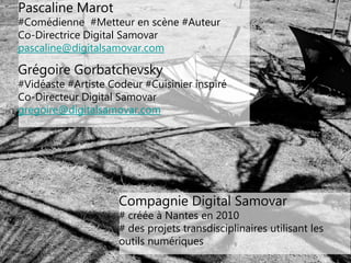 33
Pascaline Marot
#Comédienne #Metteur en scène #Auteur
Co-Directrice Digital Samovar
pascaline@digitalsamovar.com
Grégoire Gorbatchevsky
#Vidéaste #Artiste Codeur #Cuisinier inspiré
Co-Directeur Digital Samovar
gregoire@digitalsamovar.com
Compagnie Digital Samovar
# créée à Nantes en 2010
# des projets transdisciplinaires utilisant les
outils numériques
 