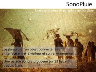 66
SonoPluie
Une exploration en parapluie géolocalisé
Le parapluie : un objet connecté faisant
interface entre le visiteur et son environnement
Une balade sonore proposée sur 13 lieux
depuis 6 ans
 