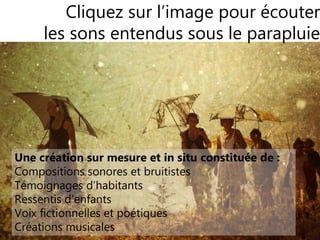88
SonoPluie
Une exploration en parapluie géolocalisé
Cliquez sur l’image pour écouter
les sons entendus sous le parapluie
Une création sur mesure et in situ constituée de :
Compositions sonores et bruitistes
Témoignages d’habitants
Ressentis d’enfants
Voix fictionnelles et poétiques
Créations musicales
 