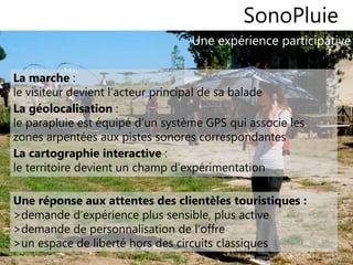 99
Une expérience participative
SonoPluie
La marche :
le visiteur devient l’acteur principal de sa balade
La géolocalisation :
le parapluie est équipé d’un système GPS qui associe les
zones arpentées aux pistes sonores correspondantes
La cartographie interactive :
le territoire devient un champ d’expérimentation
Une réponse aux attentes des clientèles touristiques :
>demande d’expérience plus sensible, plus active
>demande de personnalisation de l’offre
>un espace de liberté hors des circuits classiques
 