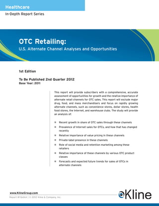 Healthcare
In-Depth Report Series




          OTC Retailing:
          U.S. Alternate Channel Analyses and Opportunities




          1st Edition

          To Be Published 2nd Quarter 2012
          Base Year: 2011


                                        This report will provide subscribers with a comprehensive, accurate
                                        assessment of opportunities for growth and the relative importance of
                                        alternate retail channels for OTC sales. This report will exclude major
                                        drug, food, and mass merchandisers and focus on rapidly growing
                                        alternate channels, such as convenience stores, dollar stores, health
                                        food stores, the Internet, and warehouse clubs. The study will provide
                                        an analysis of:


                                            Recent growth in share of OTC sales through these channels
                                            Prevalence of Internet sales for OTCs, and how that has changed
                                            recently
                                            Relative importance of value pricing in these channels
                                            Private-label presence in these channels
                                            Role of social media and retention marketing among these
                                            retailers
                                            Relative importance of these channels by various OTC product
                                            classes
                                            Forecasts and expected future trends for sales of OTCs in
                                            alternate channels




  www.KlineGroup.com
  Report #Y644A | © 2012 Kline & Company, Inc.
 