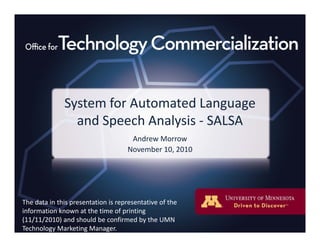System for Automated Language y g g
and Speech Analysis ‐ SALSA
Andrew MorrowAndrew Morrow
November 10, 2010
The data in this presentation is representative of theThe data in this presentation is representative of the 
information known at the time of printing 
(11/11/2010) and should be confirmed by the UMN 
Technology Marketing Manager.
 