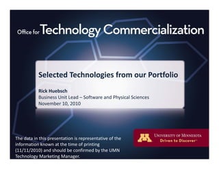 Selected Technologies from our PortfolioSelected Technologies from our Portfolio
Rick Huebsch
Business Unit Lead – Software and Physical Sciences
November 10, 2010
The data in this presentation is representative of theThe data in this presentation is representative of the 
information known at the time of printing 
(11/11/2010) and should be confirmed by the UMN 
Technology Marketing Manager.
 