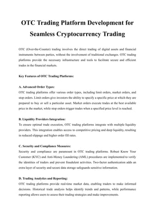 OTC Trading Platform Development for
Seamless Cryptocurrency Trading
OTC (Over-the-Counter) trading involves the direct trading of digital assets and financial
instruments between parties, without the involvement of traditional exchanges. OTC trading
platforms provide the necessary infrastructure and tools to facilitate secure and efficient
trades in the financial markets.
Key Features of OTC Trading Platforms:
A. Advanced Order Types:
OTC trading platforms offer various order types, including limit orders, market orders, and
stop orders. Limit orders give investors the ability to specify a specific price at which they are
prepared to buy or sell a particular asset. Market orders execute trades at the best available
price in the market, while stop orders trigger trades when a specified price level is reached.
B. Liquidity Providers Integration:
To ensure optimal trade execution, OTC trading platforms integrate with multiple liquidity
providers. This integration enables access to competitive pricing and deep liquidity, resulting
in reduced slippage and higher order fill rates.
C. Security and Compliance Measures:
Security and compliance are paramount in OTC trading platforms. Robust Know Your
Customer (KYC) and Anti-Money Laundering (AML) procedures are implemented to verify
the identities of traders and prevent fraudulent activities. Two-factor authentication adds an
extra layer of security and secure data storage safeguards sensitive information.
D. Trading Analytics and Reporting:
OTC trading platforms provide real-time market data, enabling traders to make informed
decisions. Historical trade analysis helps identify trends and patterns, while performance
reporting allows users to assess their trading strategies and make improvements.
 