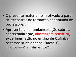 • O presente material foi motivado a partir
  de encontros de formação continuada de
  professores.
• Apresenta uma fundamentação sobre a
  contextualização, abordagem temática,
  experimentação no ensino de Química,
  os temas selecionados: “metais”,
  “hidrosfera” e “alimentos”.
 