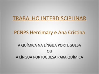 TRABALHO INTERDISCIPLINAR

PCNPS Hercimary e Ana Cristina

  A QUÍMICA NA LÍNGUA PORTUGUESA
                 OU
 A LÍNGUA PORTUGUESA PARA QUÍMICA
 