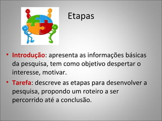 Etapas


• Introdução: apresenta as informações básicas
  da pesquisa, tem como objetivo despertar o
  interesse, motivar.
• Tarefa: descreve as etapas para desenvolver a
  pesquisa, propondo um roteiro a ser
  percorrido até a conclusão.
 
