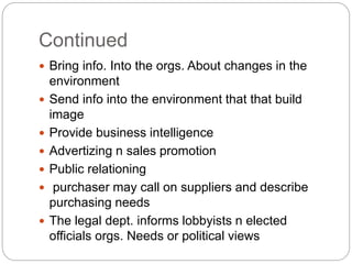 Continued
 Bring info. Into the orgs. About changes in the
environment
 Send info into the environment that that build
image
 Provide business intelligence
 Advertizing n sales promotion
 Public relationing
 purchaser may call on suppliers and describe
purchasing needs
 The legal dept. informs lobbyists n elected
officials orgs. Needs or political views
 