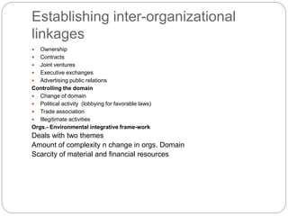 Establishing inter-organizational
linkages
 Ownership
 Contracts
 Joint ventures
 Executive exchanges
 Advertising public relations
Controlling the domain
 Change of domain
 Political activity (lobbying for favorable laws)
 Trade association
 Illegitimate activities
Orgs.- Environmental integrative frame-work
Deals with two themes
Amount of complexity n change in orgs. Domain
Scarcity of material and financial resources
 