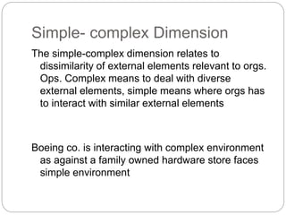 Simple- complex Dimension
The simple-complex dimension relates to
dissimilarity of external elements relevant to orgs.
Ops. Complex means to deal with diverse
external elements, simple means where orgs has
to interact with similar external elements
Boeing co. is interacting with complex environment
as against a family owned hardware store faces
simple environment
 