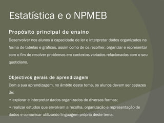 Estatística e o NPMEB Propósito principal de ensino Desenvolver nos alunos a capacidade de ler e interpretar dados organizados na forma de tabelas e gráficos, assim como de os recolher, organizar e representar com o fim de resolver problemas em contextos variados relacionados com o seu quotidiano. Objectivos gerais de aprendizagem Com a sua aprendizagem, no âmbito deste tema, os alunos devem ser capazes de: •  explorar e interpretar dados organizados de diversas formas; •  realizar estudos que envolvam a recolha, organização e representação de dados e comunicar utilizando linguagem própria deste tema. 