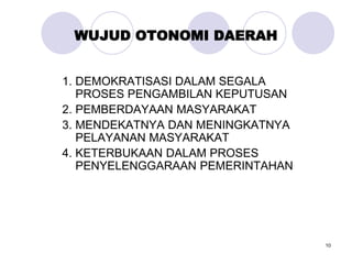 10
WUJUD OTONOMI DAERAH
1. DEMOKRATISASI DALAM SEGALA
PROSES PENGAMBILAN KEPUTUSAN
2. PEMBERDAYAAN MASYARAKAT
3. MENDEKATNYA DAN MENINGKATNYA
PELAYANAN MASYARAKAT
4. KETERBUKAAN DALAM PROSES
PENYELENGGARAAN PEMERINTAHAN
 