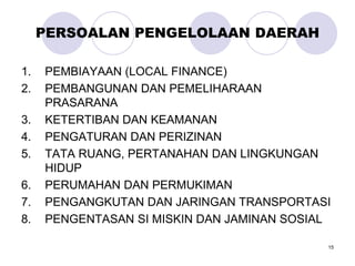 15
PERSOALAN PENGELOLAAN DAERAH
1. PEMBIAYAAN (LOCAL FINANCE)
2. PEMBANGUNAN DAN PEMELIHARAAN
PRASARANA
3. KETERTIBAN DAN KEAMANAN
4. PENGATURAN DAN PERIZINAN
5. TATA RUANG, PERTANAHAN DAN LINGKUNGAN
HIDUP
6. PERUMAHAN DAN PERMUKIMAN
7. PENGANGKUTAN DAN JARINGAN TRANSPORTASI
8. PENGENTASAN SI MISKIN DAN JAMINAN SOSIAL
 
