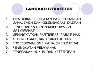 17
LANGKAH STRATEGIS
1. IDENTIFIKASI KEKUATAN DAN KELEMAHAN
MANAJEMEN DAN KELEMBAGAAN DAERAH
2. PENCERAHAN DAN PEMBERDAYAAN
MASYARAKAT
3. MENINGKATKAN PARTISIPASI PARA PIHAK
4. KETERBUKAAN DAN AKUNTABILITAS
5. PROFESIONALISME MANAJEMEN DAERAH
6. PENINGKATAN PELAYANAN
7. PENEGAKAN HUKUM DAN KETERTIBAN
 