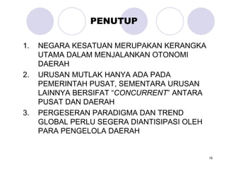 18
PENUTUP
1. NEGARA KESATUAN MERUPAKAN KERANGKA
UTAMA DALAM MENJALANKAN OTONOMI
DAERAH
2. URUSAN MUTLAK HANYA ADA PADA
PEMERINTAH PUSAT, SEMENTARA URUSAN
LAINNYA BERSIFAT “CONCURRENT” ANTARA
PUSAT DAN DAERAH
3. PERGESERAN PARADIGMA DAN TREND
GLOBAL PERLU SEGERA DIANTISIPASI OLEH
PARA PENGELOLA DAERAH
 