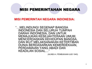 4
MISI PEMERINTAHAN NEGARA
MISI PEMERINTAH NEGARA INDONESIA:
“…MELINDUNGI SEGENAP BANGSA
INDONESIA DAN SELURUH TUMPAH
DARAH INDONESIA, DAN UNTUK
MEMAJUKAN KESEJAHTERAAN UMUM,
MENCERDASKAN KEHIDUPAN BANGSA,
DAN IKUT MELAKSANAKAN KETERTIBAN
DUNIA BERDASARKAN KEMERDEKAAN,
PERDAMAIAN YANG ABADI DAN
KEADILAN SOSIAL…”
(ALINEA 4, PEMBUKAAN UUD 1945)
 