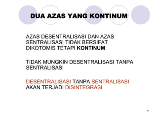 6
DUA AZAS YANG KONTINUM
AZAS DESENTRALISASI DAN AZAS
SENTRALISASI TIDAK BERSIFAT
DIKOTOMIS TETAPI KONTINUM
TIDAK MUNGKIN DESENTRALISASI TANPA
SENTRALISASI
DESENTRALISASI TANPA SENTRALISASI
AKAN TERJADI DISINTEGRASI
 