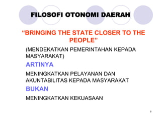 9
FILOSOFI OTONOMI DAERAH
“BRINGING THE STATE CLOSER TO THE
PEOPLE”
(MENDEKATKAN PEMERINTAHAN KEPADA
MASYARAKAT)
ARTINYA
MENINGKATKAN PELAYANAN DAN
AKUNTABILITAS KEPADA MASYARAKAT
BUKAN
MENINGKATKAN KEKUASAAN
 