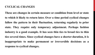 CYCLICAL CHANGES
These are changes in certain measure or condition from level or state
to which it likely to return later. Over a time period cyclical changes
fallow the pattern in their fluctuation, returning regularly to prior
state. They require only temporary adjustment. Perhaps fashion
industry is a good example. It has seen thin ties to broad ties to thin
ties several times. Since cyclical changes have a shorter duration, it is
inappropriate to make permanent or irreversible decisions as a
response to cyclical changes.
 