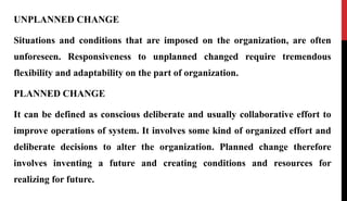 UNPLANNED CHANGE
Situations and conditions that are imposed on the organization, are often
unforeseen. Responsiveness to unplanned changed require tremendous
flexibility and adaptability on the part of organization.
PLANNED CHANGE
It can be defined as conscious deliberate and usually collaborative effort to
improve operations of system. It involves some kind of organized effort and
deliberate decisions to alter the organization. Planned change therefore
involves inventing a future and creating conditions and resources for
realizing for future.
 