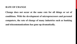RATE OF CHANGE
Change does not occur at the same rate for all things or set of
conditions. With the development of microprocessors and personal
computers, the rate of change of many industries such as banking
and telecommunications has gone up dramatically.
 
