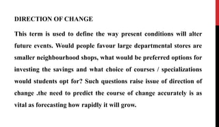 DIRECTION OF CHANGE
This term is used to define the way present conditions will alter
future events. Would people favour large departmental stores are
smaller neighbourhood shops, what would be preferred options for
investing the savings and what choice of courses / specializations
would students opt for? Such questions raise issue of direction of
change .the need to predict the course of change accurately is as
vital as forecasting how rapidly it will grow.
 