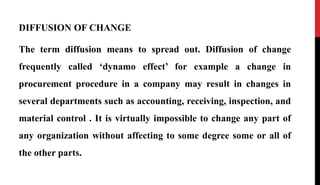 DIFFUSION OF CHANGE
The term diffusion means to spread out. Diffusion of change
frequently called ‘dynamo effect’ for example a change in
procurement procedure in a company may result in changes in
several departments such as accounting, receiving, inspection, and
material control . It is virtually impossible to change any part of
any organization without affecting to some degree some or all of
the other parts.
 