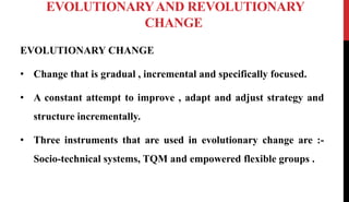 EVOLUTIONARYAND REVOLUTIONARY
CHANGE
EVOLUTIONARY CHANGE
• Change that is gradual , incremental and specifically focused.
• A constant attempt to improve , adapt and adjust strategy and
structure incrementally.
• Three instruments that are used in evolutionary change are :-
Socio-technical systems, TQM and empowered flexible groups .
 