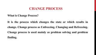 CHANGE PROCESS
What is Change Process?
It is the process which changes the state or which results in
change. Change process as Unfreezing, Changing and Refreezing.
Change process is used mainly as problem solving and problem
finding.
 