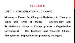 SYLLABUS
UNIT IV - ORGANISATIONAL CHANGE
Meaning – Forces for Change - Resistance to Change –
Types and forms of change – Evolutionary and
Revolutionary change – Change process - Organisation
Development – HR functions and Strategic Change
Management - Implications for practicing Managers
 