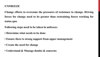 UNFREEZE
Change efforts to overcome the pressures of resistance to change. Driving
forces for change need to be greater than restraining forces working for
status quo.
Following steps need to be taken in unfreeze:
• Determine what needs to be done
• Ensure there is strong support from upper management
• Create the need for change
• Understand & Manage doubts & concerns
 