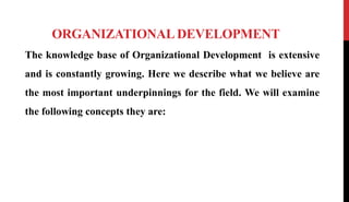 ORGANIZATIONAL DEVELOPMENT
The knowledge base of Organizational Development is extensive
and is constantly growing. Here we describe what we believe are
the most important underpinnings for the field. We will examine
the following concepts they are:
 