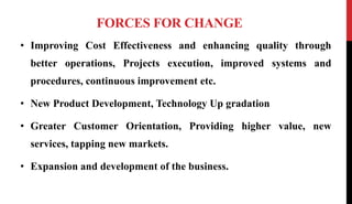 FORCES FOR CHANGE
• Improving Cost Effectiveness and enhancing quality through
better operations, Projects execution, improved systems and
procedures, continuous improvement etc.
• New Product Development, Technology Up gradation
• Greater Customer Orientation, Providing higher value, new
services, tapping new markets.
• Expansion and development of the business.
 