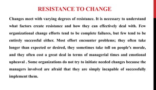 RESISTANCE TO CHANGE
Changes meet with varying degrees of resistance. It is necessary to understand
what factors create resistance and how they can effectively deal with. Few
organizational change efforts tend to be complete failures, but few tend to be
entirely successful either. Most effort encounter problems; they often take
longer than expected or desired, they sometimes take toll on people’s morale,
and they often cost a great deal in terms of managerial times and emotional
upheaval . Some organizations do not try to initiate needed changes because the
managers involved are afraid that they are simply incapable of successfully
implement them.
 