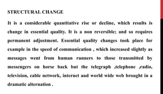 STRUCTURAL CHANGE
It is a considerable quantitative rise or decline, which results is
change in essential quality. It is a non reversible; and so requires
permanent adjustment. Essential quality changes took place for
example in the speed of communication , which increased slightly as
messages went from human runners to those transmitted by
messengers on horse back but the telegraph ,telephone ,radio,
television, cable network, internet and world wide web brought in a
dramatic alternation .
 