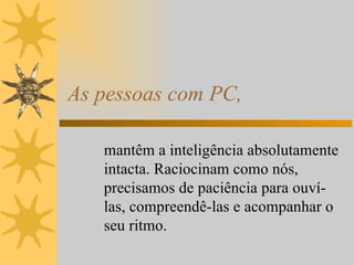 As pessoas com PC, mantêm a inteligência absolutamente intacta. Raciocinam como nós, precisamos de paciência para ouví-las, compreendê-las e acompanhar o seu ritmo. 